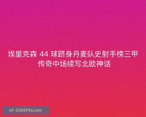 埃里克森 44 球跻身丹麦队史射手榜三甲 传奇中场续写北欧神话